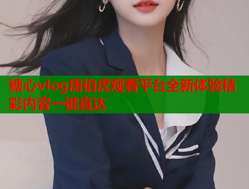 糖心vlog唐伯虎观看平台全新体验精彩内容一键直达