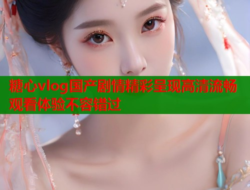 糖心vlog国产剧情精彩呈现高清流畅观看体验不容错过  第2张