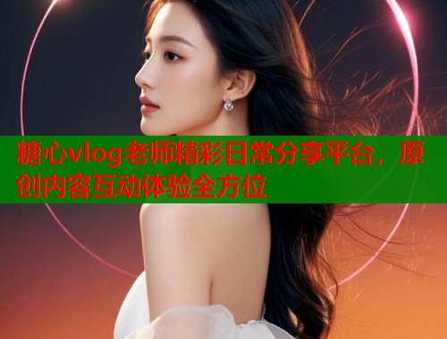 糖心vlog老师精彩日常分享平台，原创内容互动体验全方位