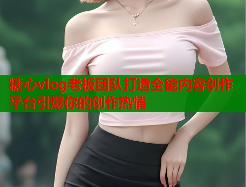 糖心vlog老板团队打造全能内容创作平台引爆你的创作热情