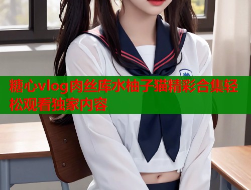 糖心vlog肉丝库水柚子猫精彩合集轻松观看独家内容