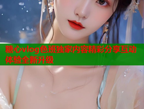 糖心vlog色班独家内容精彩分享互动体验全新升级  第2张