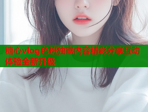 糖心vlog色班独家内容精彩分享互动体验全新升级