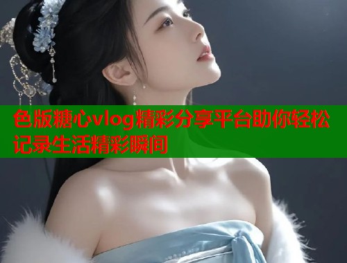 色版糖心vlog精彩分享平台助你轻松记录生活精彩瞬间