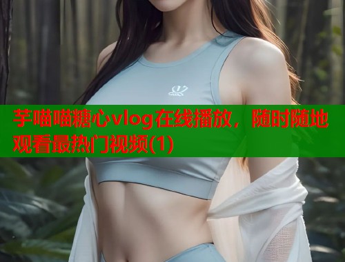 芋喵喵糖心vlog在线播放，随时随地观看最热门视频(1)