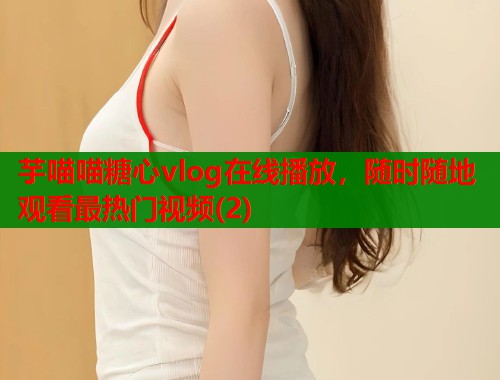 芋喵喵糖心vlog在线播放，随时随地观看最热门视频(2)