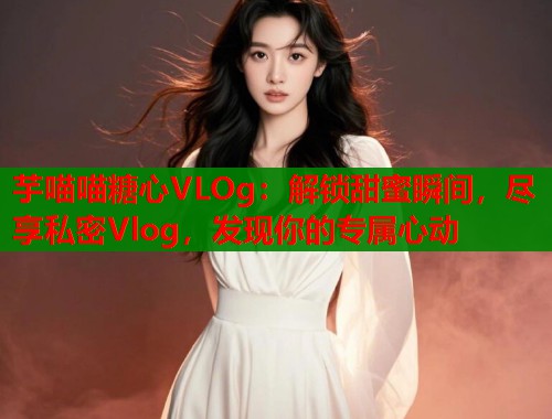 芋喵喵糖心VLOg：解锁甜蜜瞬间，尽享私密Vlog，发现你的专属心动