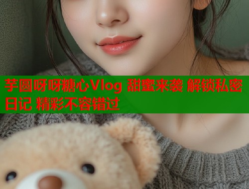 芋圆呀呀糖心Vlog 甜蜜来袭 解锁私密日记 精彩不容错过