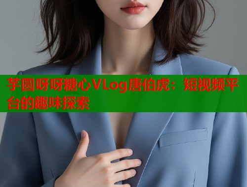芋圆呀呀糖心VLog唐伯虎：短视频平台的趣味探索