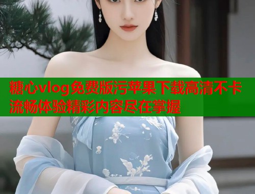 糖心vlog免费版污苹果下载高清不卡流畅体验精彩内容尽在掌握