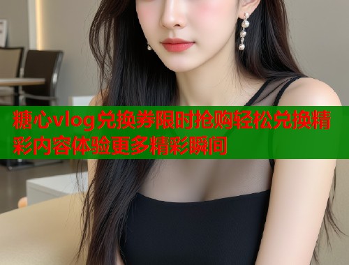 糖心vlog兑换券限时抢购轻松兑换精彩内容体验更多精彩瞬间