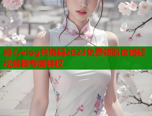 糖心vlog兑换码2023免费领取攻略轻松解锁专属特权