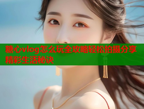 糖心vlog怎么玩全攻略轻松拍摄分享精彩生活秘诀