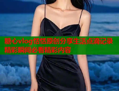 糖心vlog恬恬原创分享生活点滴记录精彩瞬间必看精彩内容  第2张