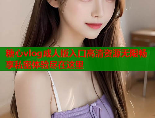 糖心vlog成人版入口高清资源无限畅享私密体验尽在这里