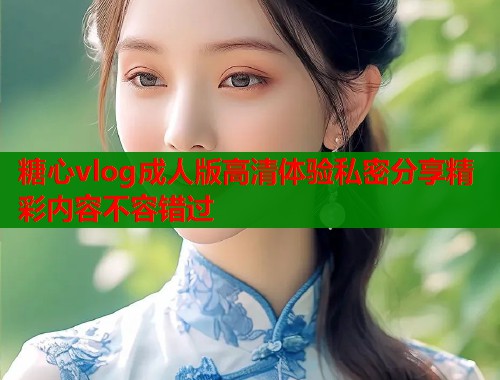 糖心vlog成人版高清体验私密分享精彩内容不容错过