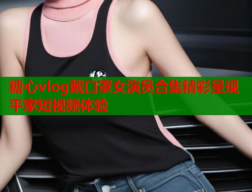 糖心vlog戴口罩女演员合集精彩呈现平家短视频体验  第2张