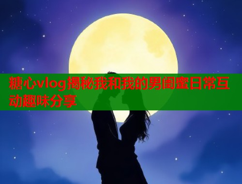 糖心vlog揭秘我和我的男闺蜜日常互动趣味分享