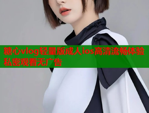 糖心vlog轻量版成人ios高清流畅体验私密观看无广告