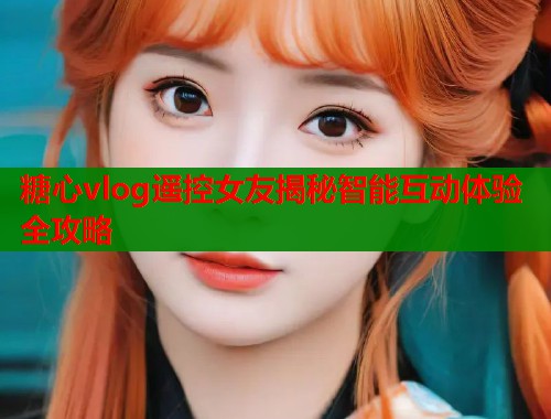 糖心vlog遥控女友揭秘智能互动体验全攻略  第2张