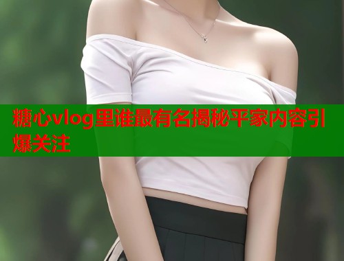 糖心vlog里谁最有名揭秘平家内容引爆关注