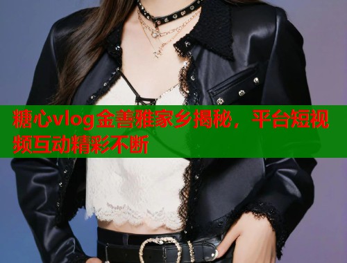 糖心vlog金善雅家乡揭秘，平台短视频互动精彩不断