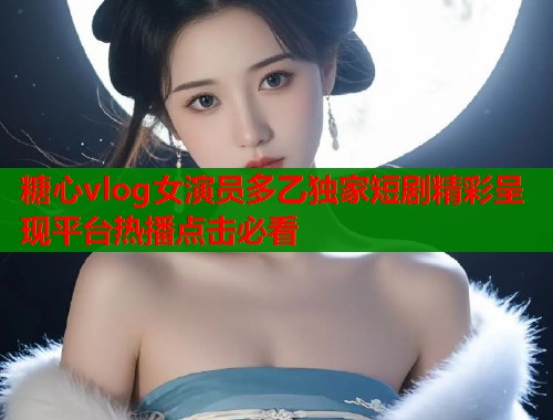 糖心vlog女演员多乙独家短剧精彩呈现平台热播点击必看