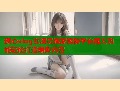 糖心vlog女演员独家揭秘平台强大功能轻松打造爆款内容