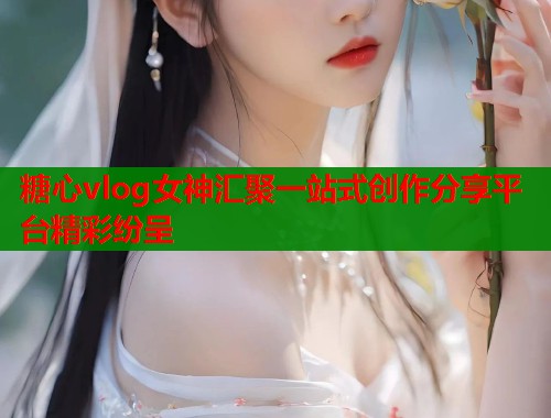 糖心vlog女神汇聚一站式创作分享平台精彩纷呈