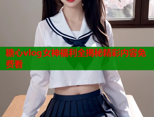 糖心vlog女神福利全揭秘精彩内容免费看