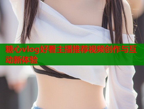 糖心vlog好看主播推荐视频创作与互动新体验