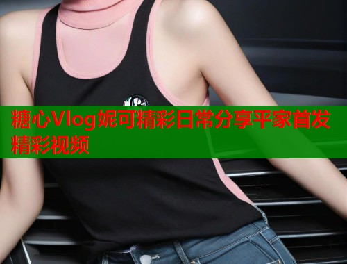 糖心Vlog妮可精彩日常分享平家首发精彩视频
