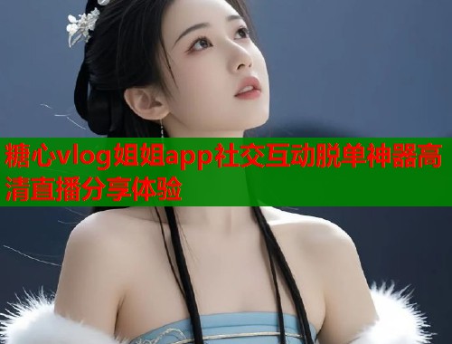 糖心vlog姐姐app社交互动脱单神器高清直播分享体验