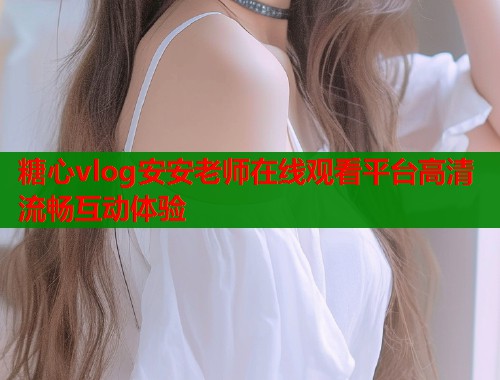 糖心vlog安安老师在线观看平台高清流畅互动体验  第2张