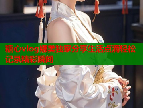 糖心vlog娜美独家分享生活点滴轻松记录精彩瞬间