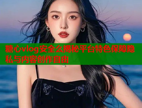 糖心vlog安全么揭秘平台特色保障隐私与内容创作自由