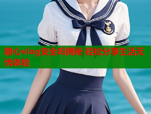 糖心vlog安全吗揭秘 轻松分享生活无忧体验