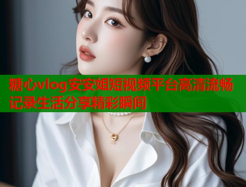糖心vlog安安姐短视频平台高清流畅记录生活分享精彩瞬间