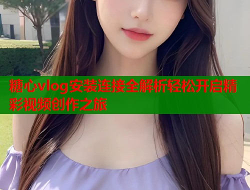 糖心vlog安装连接全解析轻松开启精彩视频创作之旅