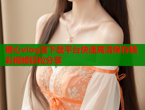 糖心vlog官下载平台快速高清保存精彩视频轻松分享