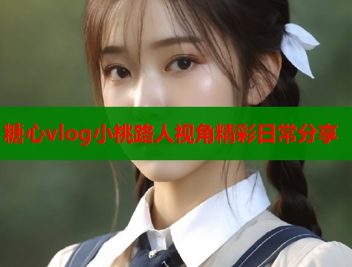 糖心vlog小桃路人视角精彩日常分享