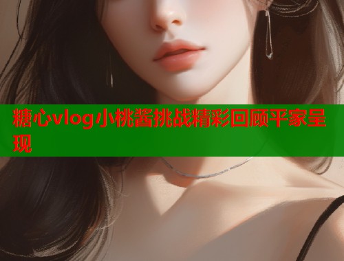 糖心vlog小桃酱挑战精彩回顾平家呈现