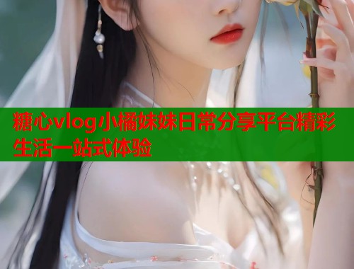 糖心vlog小橘妹妹日常分享平台精彩生活一站式体验