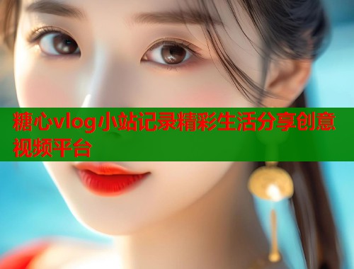 糖心vlog小站记录精彩生活分享创意视频平台
