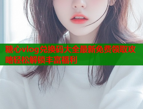 糖心vlog兑换码大全最新免费领取攻略轻松解锁丰富福利