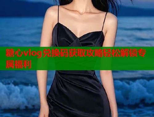 糖心vlog兑换码获取攻略轻松解锁专属福利