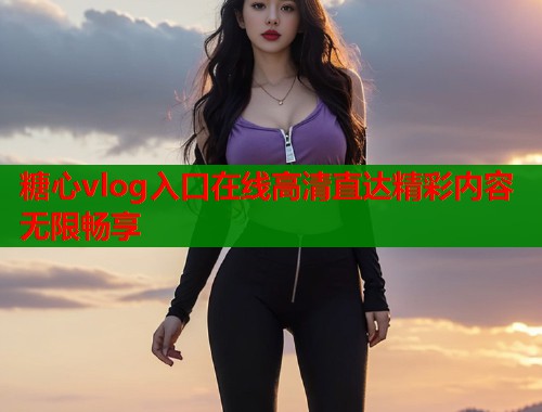 糖心vlog入口在线高清直达精彩内容无限畅享