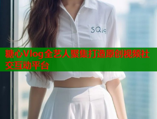 糖心Vlog全艺人聚集打造原创视频社交互动平台