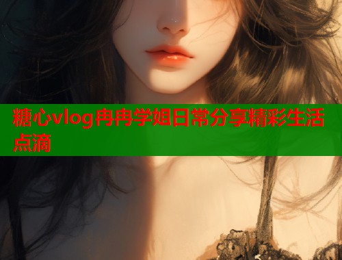 糖心vlog冉冉学姐日常分享精彩生活点滴