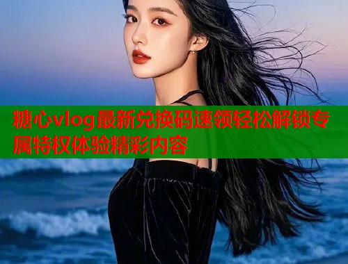 糖心vlog最新兑换码速领轻松解锁专属特权体验精彩内容